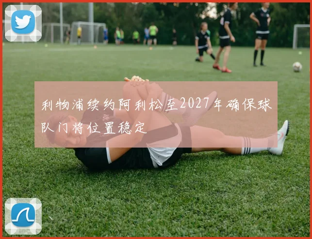 利物浦续约阿利松至2027年确保球队门将位置稳定
