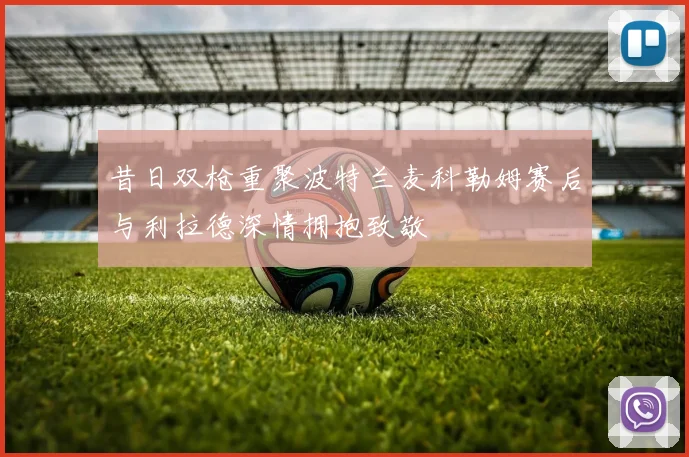 昔日双枪重聚波特兰麦科勒姆赛后与利拉德深情拥抱致敬