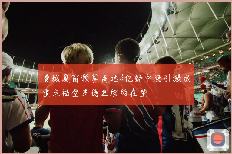 曼城夏窗预算高达3亿镑中场引援成重点福登罗德里续约在望