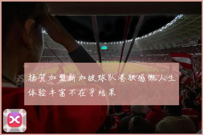 杨贺加盟新加坡球队港联感慨人生体验丰富不在乎结果