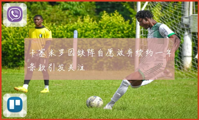 卡塞米罗因缺阵自愿放弃续约一年条款引发关注