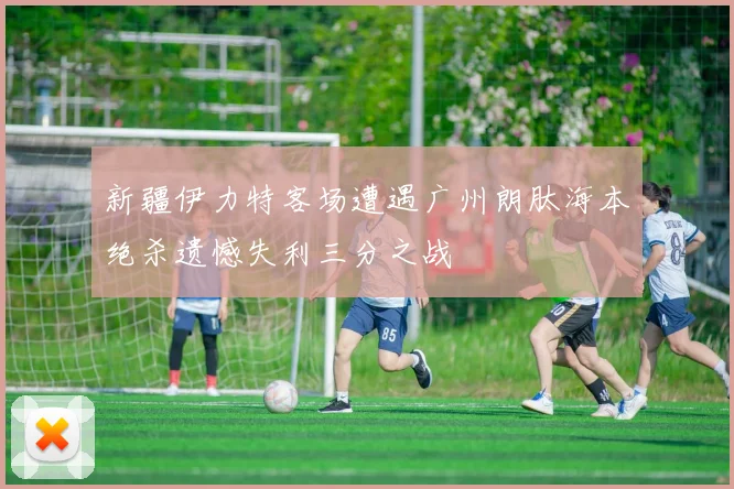 新疆伊力特客场遭遇广州朗肽海本绝杀遗憾失利三分之战