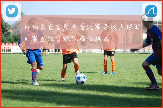 姆伯莫直言摩洛哥比赛争议点球时刻赛后坦言球队面临挑战