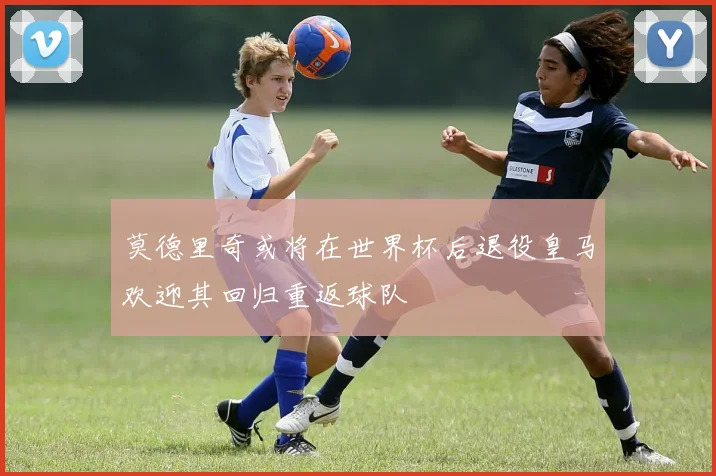 莫德里奇或将在世界杯后退役皇马欢迎其回归重返球队