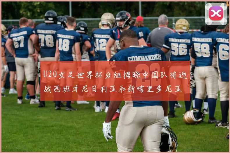 U20女足世界杯分组揭晓中国队将迎战西班牙尼日利亚和新喀里多尼亚