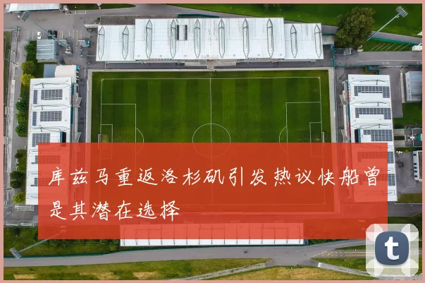 库兹马重返洛杉矶引发热议快船曾是其潜在选择