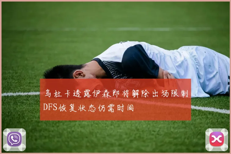 乌杜卡透露伊森即将解除出场限制DFS恢复状态仍需时间