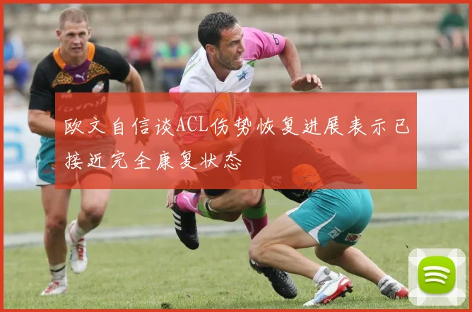 欧文自信谈ACL伤势恢复进展表示已接近完全康复状态